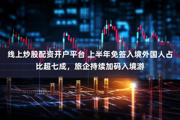 线上炒股配资开户平台 上半年免签入境外国人占比超七成，旅企持续加码入境游