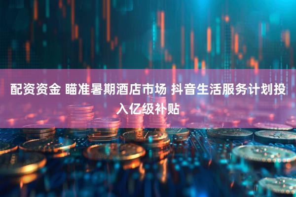 配资资金 瞄准暑期酒店市场 抖音生活服务计划投入亿级补贴