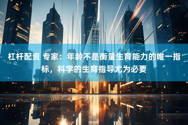杠杆配资 专家：年龄不是衡量生育能力的唯一指标，科学的生育指导尤为必要