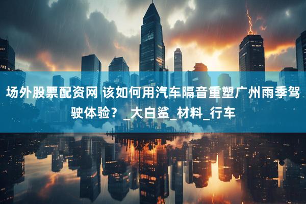 场外股票配资网 该如何用汽车隔音重塑广州雨季驾驶体验？_大白鲨_材料_行车