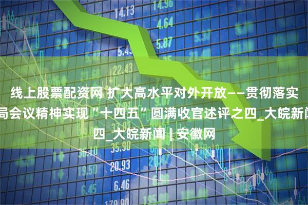 线上股票配资网 扩大高水平对外开放——贯彻落实中央政治局会议精神实现“十四五”圆满收官述评之四_大皖新闻 | 安徽网