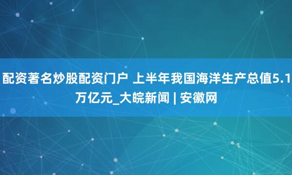 配资著名炒股配资门户 上半年我国海洋生产总值5.1万亿元_大皖新闻 | 安徽网
