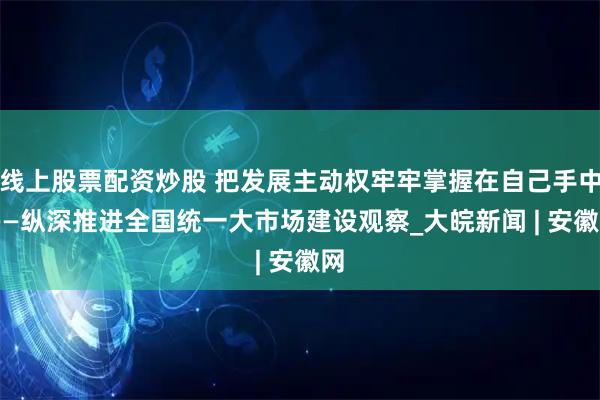 线上股票配资炒股 把发展主动权牢牢掌握在自己手中 ——纵深推进全国统一大市场建设观察_大皖新闻 | 安徽网