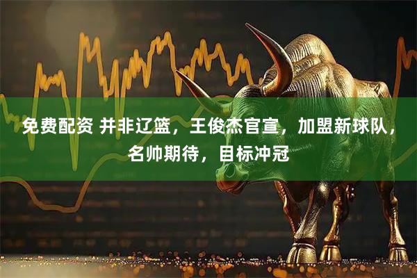 免费配资 并非辽篮，王俊杰官宣，加盟新球队，名帅期待，目标冲冠