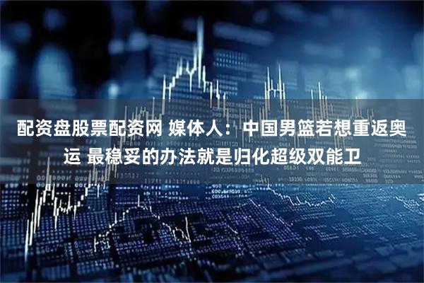 配资盘股票配资网 媒体人：中国男篮若想重返奥运 最稳妥的办法就是归化超级双能卫