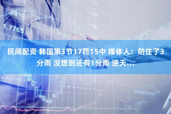 民间配资 韩国第3节17罚15中 媒体人：防住了3分雨 没想到还有1分雨 逆天…