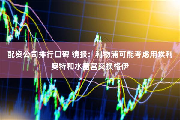 配资公司排行口碑 镜报：利物浦可能考虑用埃利奥特和水晶宫交换格伊