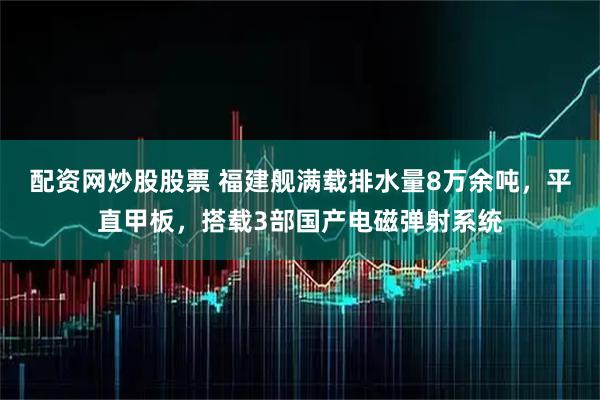 配资网炒股股票 福建舰满载排水量8万余吨，平直甲板，搭载3部国产电磁弹射系统